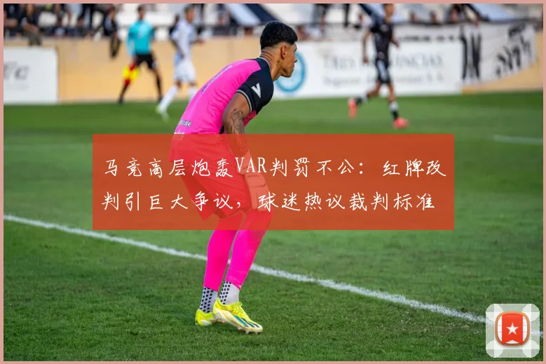 马竞高层炮轰VAR判罚不公：红牌改判引巨大争议，球迷热议裁判标准