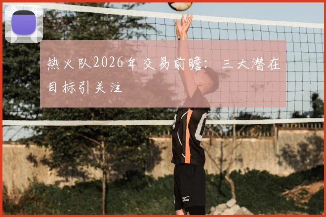 热火队2026年交易前瞻:三大潜在目标引关注