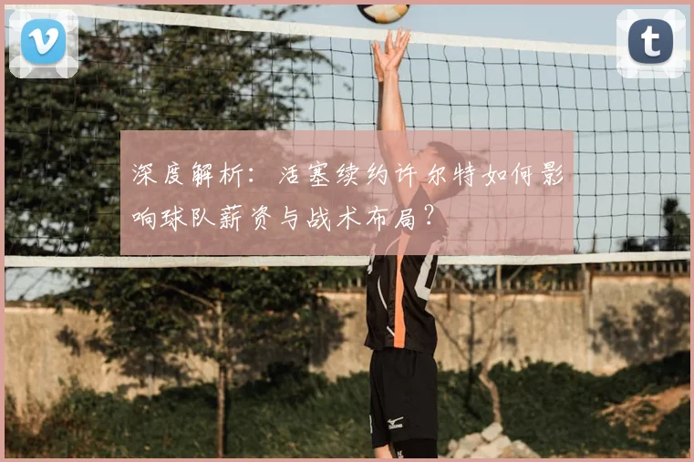 深度解析:活塞续约许尔特如何影响球队薪资与战术布局?