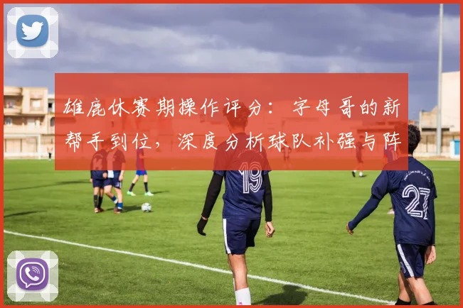 雄鹿休赛期操作评分：字母哥的新帮手到位，深度分析球队补强与阵容展望