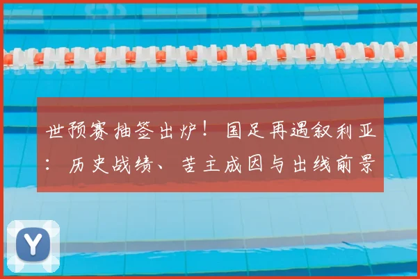 世预赛抽签出炉！国足再遇叙利亚：历史战绩、苦主成因与出线前景深度解析