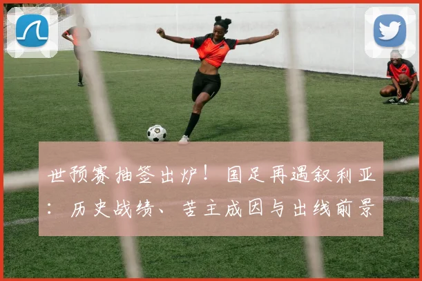 世预赛抽签出炉！国足再遇叙利亚：历史战绩、苦主成因与出线前景深度解析